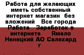  Работа для желающих иметь собственный интернет магазин, без вложений - Все города Работа » Заработок в интернете   . Ямало-Ненецкий АО,Салехард г.